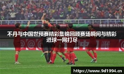 不丹与中国世预赛精彩集锦回顾赛场瞬间与精彩进球一网打尽