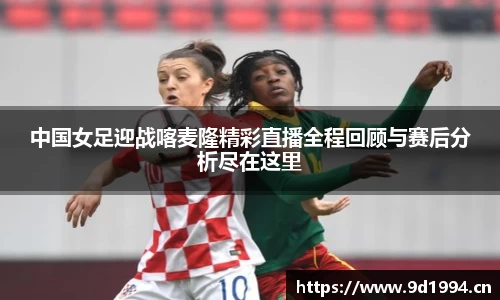 中国女足迎战喀麦隆精彩直播全程回顾与赛后分析尽在这里