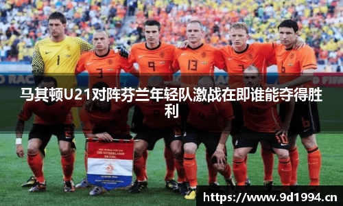 马其顿U21对阵芬兰年轻队激战在即谁能夺得胜利